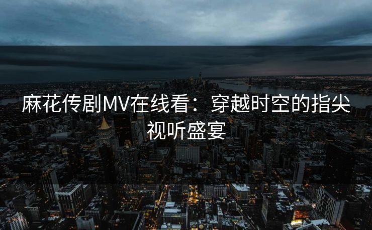 麻花传剧MV在线看：穿越时空的指尖视听盛宴
