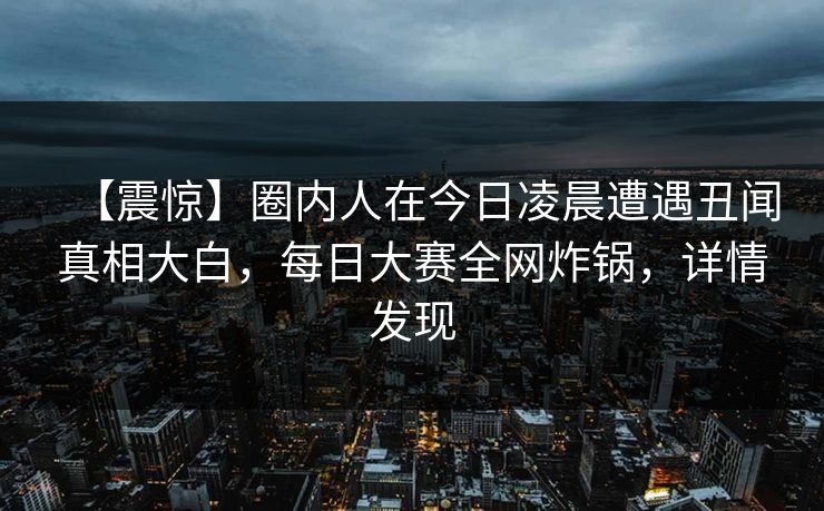 【震惊】圈内人在今日凌晨遭遇丑闻真相大白，每日大赛全网炸锅，详情发现
