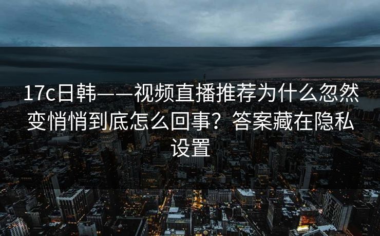 17c日韩——视频直播推荐为什么忽然变悄悄到底怎么回事？答案藏在隐私设置