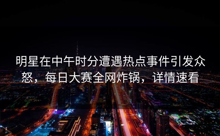 明星在中午时分遭遇热点事件引发众怒，每日大赛全网炸锅，详情速看