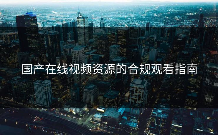 国产在线视频资源的合规观看指南