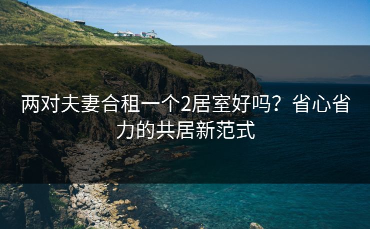 两对夫妻合租一个2居室好吗？省心省力的共居新范式