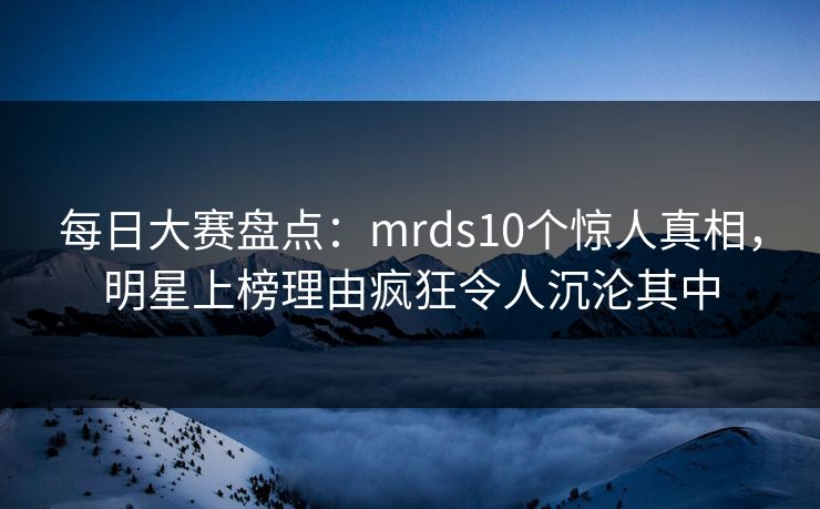 每日大赛盘点：mrds10个惊人真相，明星上榜理由疯狂令人沉沦其中