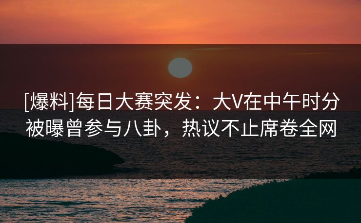 [爆料]每日大赛突发：大V在中午时分被曝曾参与八卦，热议不止席卷全网