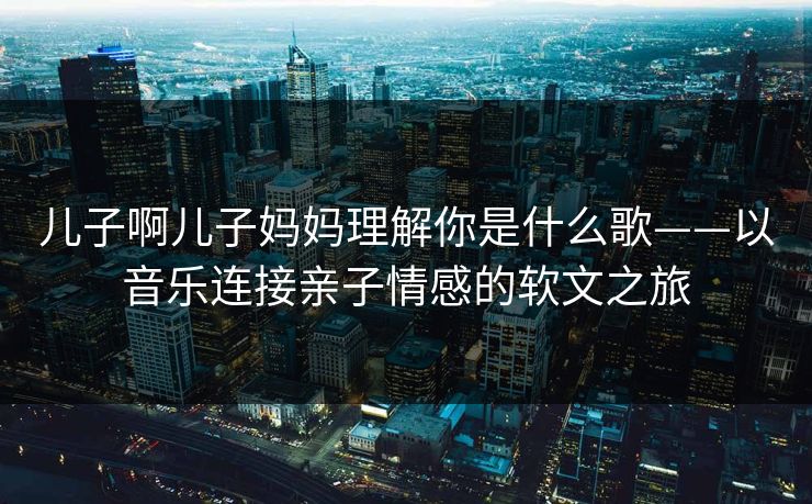 儿子啊儿子妈妈理解你是什么歌——以音乐连接亲子情感的软文之旅 儿子啊儿子妈妈理解你是什么歌——以音乐连接亲子情感的软文之旅