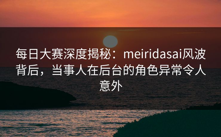 每日大赛深度揭秘：meiridasai风波背后，当事人在后台的角色异常令人意外
