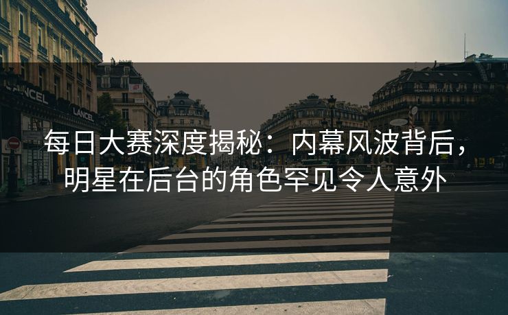 每日大赛深度揭秘:内幕风波背后,明星在后台的角色罕见令人意外 每日大赛深度揭秘:内幕风波背后,明星在后台的角色罕见令人意外