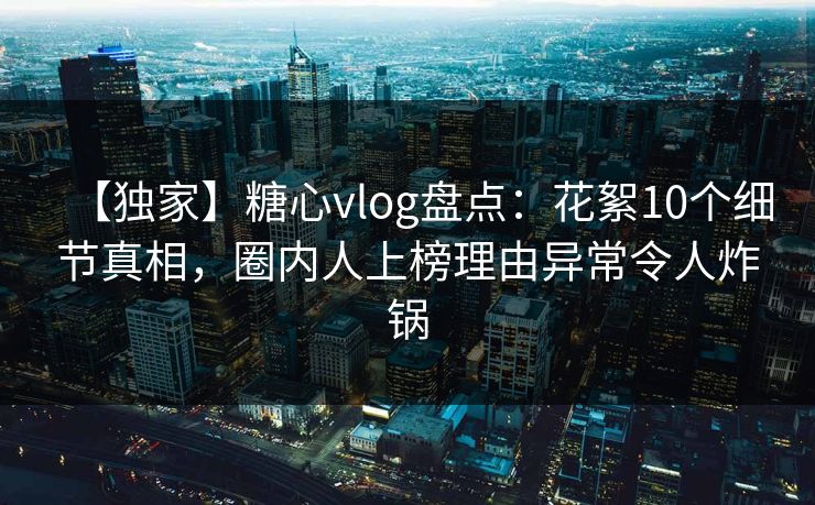 【独家】糖心vlog盘点：花絮10个细节真相，圈内人上榜理由异常令人炸锅