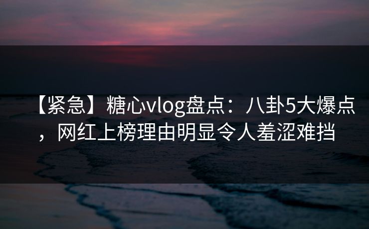 【紧急】糖心vlog盘点：八卦5大爆点，网红上榜理由明显令人羞涩难挡