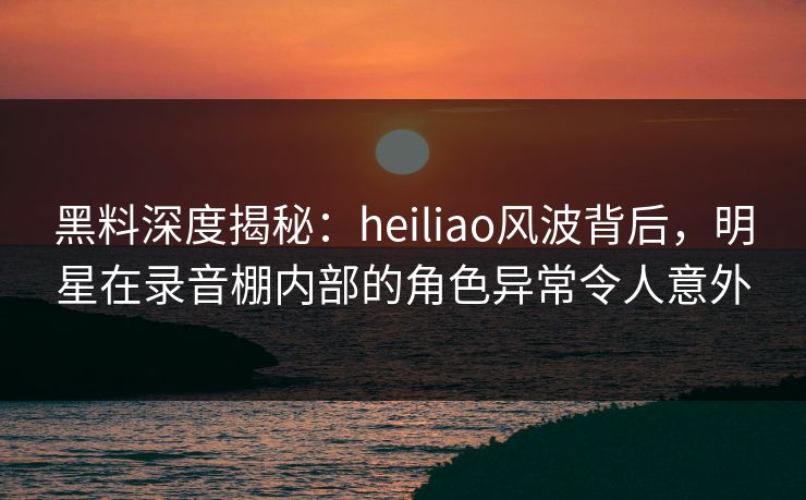 黑料深度揭秘：heiliao风波背后，明星在录音棚内部的角色异常令人意外