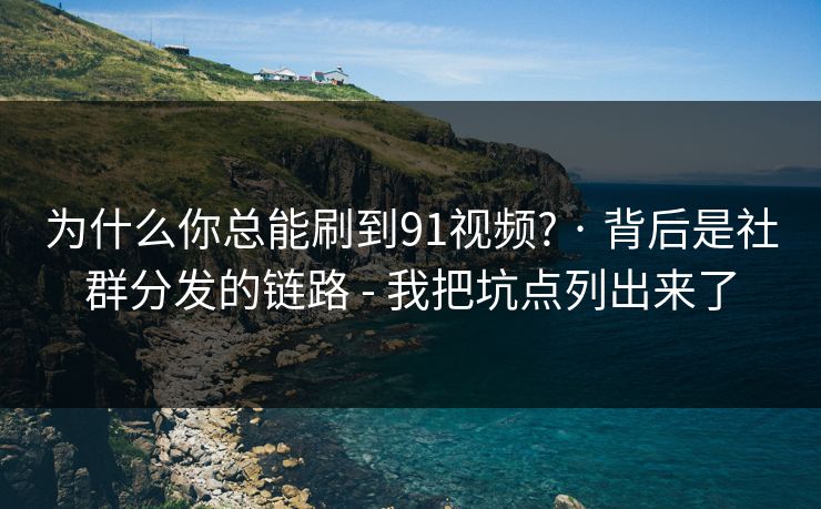 为什么你总能刷到91视频? · 背后是社群分发的链路 - 我把坑点列出来了