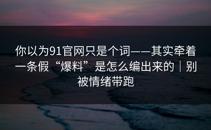 你以为91官网只是个词——其实牵着一条假“爆料”是怎么编出来的｜别被情绪带跑