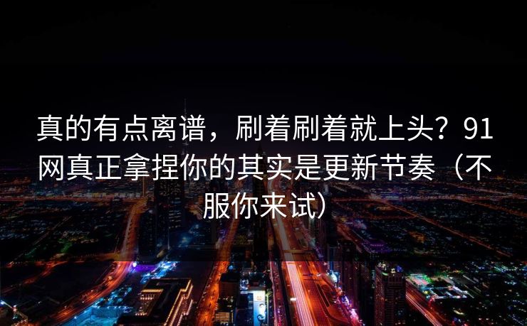 真的有点离谱，刷着刷着就上头？91网真正拿捏你的其实是更新节奏（不服你来试）