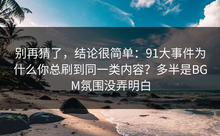 别再猜了,结论很简单:91大事件为什么你总刷到同一类内容?多半是BGM氛围没弄明白 别再猜了,结论很简单:91大事件为什么你总刷到同一类内容?多半是BGM氛围没弄明白