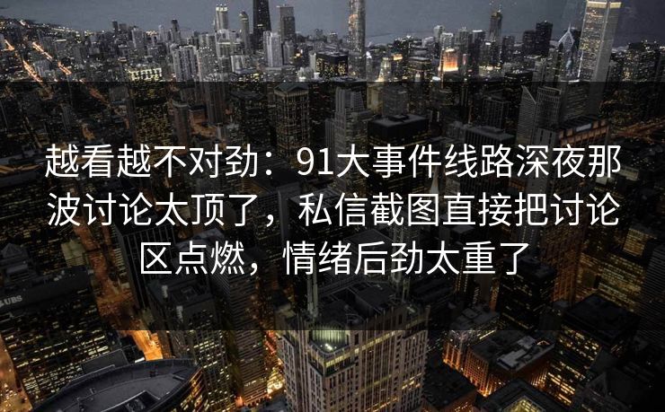 越看越不对劲:91大事件线路深夜那波讨论太顶了,私信截图直接把讨论区点燃,情绪后劲太重了 越看越不对劲:91大事件线路深夜那波讨论太顶了,私信截图直接把讨论区点燃,情绪后劲太重了