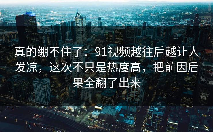 真的绷不住了：91视频越往后越让人发凉，这次不只是热度高，把前因后果全翻了出来