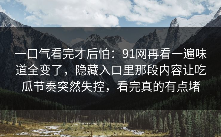 一口气看完才后怕：91网再看一遍味道全变了，隐藏入口里那段内容让吃瓜节奏突然失控，看完真的有点堵